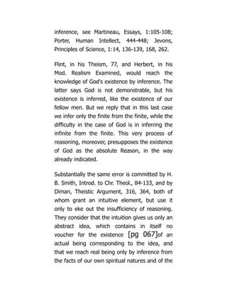 inference, see Martineau, Essays, 1:105-108;
Porter, Human Intellect, 444-448; Jevons,
Principles of Science, 1:14, 136-139, 168, 262.
Flint, in his Theism, 77, and Herbert, in his
Mod. Realism Examined, would reach the
knowledge of God's existence by inference. The
latter says God is not demonstrable, but his
existence is inferred, like the existence of our
fellow men. But we reply that in this last case
we infer only the finite from the finite, while the
difficulty in the case of God is in inferring the
infinite from the finite. This very process of
reasoning, moreover, presupposes the existence
of God as the absolute Reason, in the way
already indicated.
Substantially the same error is committed by H.
B. Smith, Introd. to Chr. Theol., 84-133, and by
Diman, Theistic Argument, 316, 364, both of
whom grant an intuitive element, but use it
only to eke out the insufficiency of reasoning.
They consider that the intuition gives us only an
abstract idea, which contains in itself no
voucher for the existence [pg 067]of an
actual being corresponding to the idea, and
that we reach real being only by inference from
the facts of our own spiritual natures and of the
 