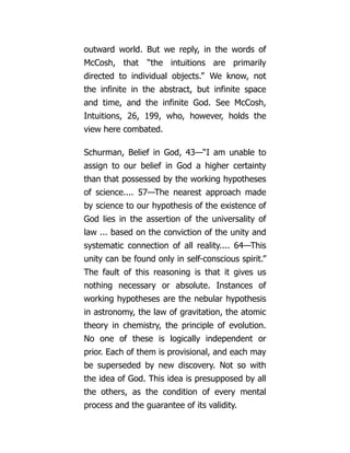 outward world. But we reply, in the words of
McCosh, that “the intuitions are primarily
directed to individual objects.” We know, not
the infinite in the abstract, but infinite space
and time, and the infinite God. See McCosh,
Intuitions, 26, 199, who, however, holds the
view here combated.
Schurman, Belief in God, 43—“I am unable to
assign to our belief in God a higher certainty
than that possessed by the working hypotheses
of science.... 57—The nearest approach made
by science to our hypothesis of the existence of
God lies in the assertion of the universality of
law ... based on the conviction of the unity and
systematic connection of all reality.... 64—This
unity can be found only in self-conscious spirit.”
The fault of this reasoning is that it gives us
nothing necessary or absolute. Instances of
working hypotheses are the nebular hypothesis
in astronomy, the law of gravitation, the atomic
theory in chemistry, the principle of evolution.
No one of these is logically independent or
prior. Each of them is provisional, and each may
be superseded by new discovery. Not so with
the idea of God. This idea is presupposed by all
the others, as the condition of every mental
process and the guarantee of its validity.
 