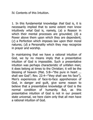 IV. Contents of this Intuition.
1. In this fundamental knowledge that God is, it is
necessarily implied that to some extent men know
intuitively what God is, namely, (a) a Reason in
which their mental processes are grounded; (b) a
Power above them upon which they are dependent;
(c) a Perfection which imposes law upon their moral
natures; (d) a Personality which they may recognize
in prayer and worship.
In maintaining that we have a rational intuition of
God, we by no means imply that a presentative
intuition of God is impossible. Such a presentative
intuition was perhaps characteristic of unfallen man;
it does belong at times to the Christian; it will be the
blessing of heaven (Mat. 5:8—“the pure in heart ...
shall see God”; Rev. 22:4—“they shall see his face”).
Men's experiences of face-to-face apprehension of
God, in danger and guilt, give some reason to
believe that a presentative knowledge of God is the
normal condition of humanity. But, as this
presentative intuition of God is not in our present
state universal, we here claim only that all men have
a rational intuition of God.
 