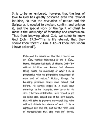 It is to be remembered, however, that the loss of
love to God has greatly obscured even this rational
intuition, so that the revelation of nature and the
Scriptures is needed to awaken, confirm and enlarge
it, and the special work of the Spirit of Christ to
make it the knowledge of friendship and communion.
Thus from knowing about God, we come to know
God (John 17:3—“This is life eternal, that they
should know thee”; 2 Tim. 1:12—“I know him whom
I have believed”).
Plato said, for substance, that there can be no
ὅτι οἶδεν without something of the ἁ οἶδεν.
Harris, Philosophical Basis of Theism, 208—“By
rational intuition man knows that absolute
Being exists; his knowledge of what it is, is
progressive with his progressive knowledge of
man and of nature.” Hutton, Essays: “A
haunting presence besets man behind and
before. He cannot evade it. It gives new
meanings to his thoughts, new terror to his
sins. It becomes intolerable. He is moved to set
up some idol, carved out of his own nature,
that will take its place—a non-moral God who
will not disturb his dream of rest. It is a
righteous Life and Will, and not the mere idea
of righteousness that stirs men so.” Porter,
 
