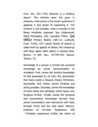 Hum. Int., 661—“The Absolute is a thinking
Agent.” The intuition does not grow in
certainty; what grows is the mind's quickness in
applying it and power of expressing it. The
intuition is not complex; what is complex is the
Being intuitively cognized. See Calderwood,
Moral Philosophy, 232; Lowndes, Philos. [pg
068]of Primary Beliefs, 108-112; Luthardt,
Fund. Truths, 157—Latent faculty of speech is
called forth by speech of others; the choked-up
well flows again when debris is cleared away.
Bowen, in Bib. Sac., 33:740-754; Bowne,
Theism, 79.
Knowledge of a person is turned into personal
knowledge by actual communication or
revelation. First, comes the intuitive knowledge
of God possessed by all men—the assumption
that there exists a Reason, Power, Perfection,
Personality, that makes correct thinking and
acting possible. Secondly, comes the knowledge
of God's being and attributes which nature and
Scripture furnish. Thirdly, comes the personal
and presentative knowledge derived from
actual reconciliation and intercourse with God,
through Christ and the Holy Spirit. Stearns,
Evidence of Christian Experience, 208
—“Christian experience verifies the claims of
 