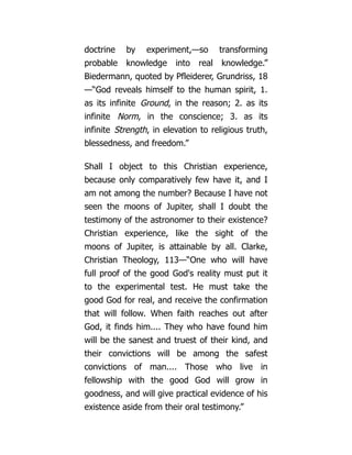 doctrine by experiment,—so transforming
probable knowledge into real knowledge.”
Biedermann, quoted by Pfleiderer, Grundriss, 18
—“God reveals himself to the human spirit, 1.
as its infinite Ground, in the reason; 2. as its
infinite Norm, in the conscience; 3. as its
infinite Strength, in elevation to religious truth,
blessedness, and freedom.”
Shall I object to this Christian experience,
because only comparatively few have it, and I
am not among the number? Because I have not
seen the moons of Jupiter, shall I doubt the
testimony of the astronomer to their existence?
Christian experience, like the sight of the
moons of Jupiter, is attainable by all. Clarke,
Christian Theology, 113—“One who will have
full proof of the good God's reality must put it
to the experimental test. He must take the
good God for real, and receive the confirmation
that will follow. When faith reaches out after
God, it finds him.... They who have found him
will be the sanest and truest of their kind, and
their convictions will be among the safest
convictions of man.... Those who live in
fellowship with the good God will grow in
goodness, and will give practical evidence of his
existence aside from their oral testimony.”
 