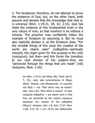 2. The Scriptures, therefore, do not attempt to prove
the existence of God, but, on the other hand, both
assume and declare that the knowledge that God is,
is universal (Rom. 1:19-21, 28, 32; 2:15). God has
inlaid the evidence of this fundamental truth in the
very nature of man, so that nowhere is he without a
witness. The preacher may confidently follow the
example of Scripture by assuming it. But he must
also explicitly declare it, as the Scripture does. “For
the invisible things of him since the creation of the
world are clearly seen” (καθορᾶται—spiritually
viewed); the organ given for this purpose is the νοῦς
(νοούμενα); but then—and this forms the transition
to our next division of the subject—they are
“perceived through the things that are made” (τοῖς
ποιήμασιν, Rom. 1:20).
On Rom. 1:19-21, see Weiss, Bib. Theol. des N.
T., 251, note; also commentaries of Meyer,
Alford, Tholuck, and Wordsworth; τὸ γνωστὸν
τοῦ θεοῦ = not “that which may be known”
(Rev. Vers.) but “that which is known” of God;
νοούμενα καθορᾶται = are clearly seen in that
they are perceived by the reason—νοούμενα
expresses the manner of the καθορᾶται
(Meyer); compare John 1:9; Acts 17:27; Rom.
1:28; 2:15. On 1 Cor. 15:34, see Calderwood,
 