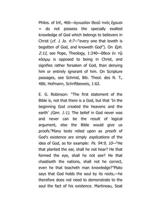 Philos. of Inf., 466—ἀγνωσίαν Θεοῦ τινὲς ἔχουσι
= do not possess the specially exalted
knowledge of God which belongs to believers in
Christ (cf. 1 Jo. 4:7—“every one that loveth is
begotten of God, and knoweth God”). On Eph.
2:12, see Pope, Theology, 1:240—ἄθεοι ἐν τῷ
κόσμῳ is opposed to being in Christ, and
signifies rather forsaken of God, than denying
him or entirely ignorant of him. On Scripture
passages, see Schmid, Bib. Theol. des N. T.,
486; Hofmann, Schriftbeweis, 1:62.
E. G. Robinson: “The first statement of the
Bible is, not that there is a God, but that ‘In the
beginning God created the heavens and the
earth’ (Gen. 1:1). The belief in God never was
and never can be the result of logical
argument, else the Bible would give us
proofs.”Many texts relied upon as proofs of
God's existence are simply explications of the
idea of God, as for example: Ps. 94:9, 10—“He
that planted the ear, shall he not hear? He that
formed the eye, shall he not see? He that
chastiseth the nations, shall not he correct,
even he that teacheth man knowledge?”Plato
says that God holds the soul by its roots,—he
therefore does not need to demonstrate to the
soul the fact of his existence. Martineau, Seat
 