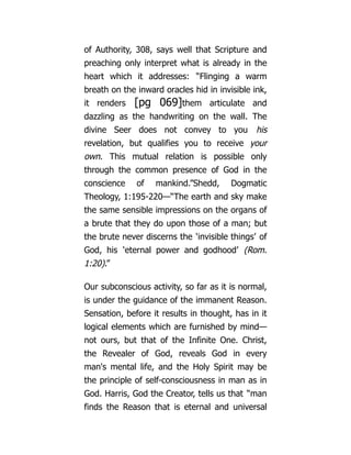 of Authority, 308, says well that Scripture and
preaching only interpret what is already in the
heart which it addresses: “Flinging a warm
breath on the inward oracles hid in invisible ink,
it renders [pg 069]them articulate and
dazzling as the handwriting on the wall. The
divine Seer does not convey to you his
revelation, but qualifies you to receive your
own. This mutual relation is possible only
through the common presence of God in the
conscience of mankind.”Shedd, Dogmatic
Theology, 1:195-220—“The earth and sky make
the same sensible impressions on the organs of
a brute that they do upon those of a man; but
the brute never discerns the ‘invisible things’ of
God, his ‘eternal power and godhood’ (Rom.
1:20).”
Our subconscious activity, so far as it is normal,
is under the guidance of the immanent Reason.
Sensation, before it results in thought, has in it
logical elements which are furnished by mind—
not ours, but that of the Infinite One. Christ,
the Revealer of God, reveals God in every
man's mental life, and the Holy Spirit may be
the principle of self-consciousness in man as in
God. Harris, God the Creator, tells us that “man
finds the Reason that is eternal and universal
 