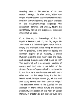 revealing itself in the exercise of his own
reason.” Savage, Life after Death, 268—“How
do you know that your subliminal consciousness
does not tap Omniscience, and get at the facts
of the universe?”Savage negatives this
suggestion, however, and wrongly favors the
spirit-theory. For his own experience, see pages
295-329 of his book.
C. M. Barrows, in Proceedings of Soc. for
Psychical Research, vol. 12, part 30, pages 34-
36—“There is a subliminal agent. What if this is
simply one intelligent Actor, filling the universe
with his presence, as the ether fills space; the
common Inspirer of all mankind, a skilled
Musician, presiding over many pipes and keys,
and playing through each what music he will?
The subliminal self is a universal fountain of
energy, and each man is an outlet of the
stream. Each man's personal self is contained in
it, and thus each man is made one with every
other man. In that deep Force, the last fact
behind which analysis cannot go, all psychical
and bodily effects find their common origin.”
This statement needs to be qualified by the
assertion of man's ethical nature and distinct
personality; see section of this work on Ethical
Monism, in chapter III. But there is truth here
 