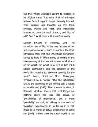 like that which Coleridge sought to express in
his Æolian Harp: “And what if all of animated
Nature Be but organic harps diversely framed,
That tremble into thought, as o'er them
sweeps, Plastic and vast, one intellectual
breeze, At once the soul of each, and God of
all?” See F. W. H. Myers, Human Personality.
Dorner, System of Theology, 1:75—“The
consciousness of God is the true fastness of our
self-consciousness.... Since it is only in the God-
conscious man that the innermost personality
comes to light, in like manner, by means of the
interweaving of that consciousness of God and
of the world, the world is viewed in God (‘sub
specie eternitatis’), and the certainty of the
world first obtains its absolute security for the
spirit.” Royce, Spirit of Mod. Philosophy,
synopsis in N. Y. Nation: “The one indubitable
fact is the existence of an infinite self, a Logos
or World-mind (345). That it exists is clear, I.
Because idealism shows that real things are
nothing more nor less than ideas, or
‘possibilities of experience’; but a mere
‘possibility’, as such, is nothing, and a world of
‘possible’ experiences, in so far as it is real,
must be a world of actual experience to some
self (367). If then there be a real world, it has
 