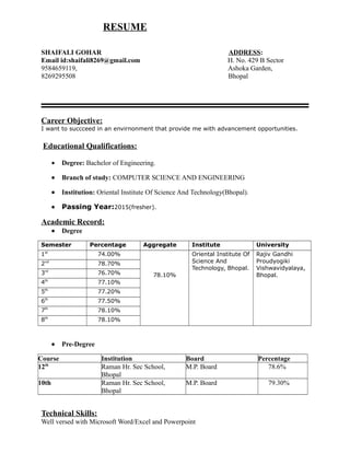 RESUME
SHAIFALI GOHAR ADDRESS:
Email id:shaifali8269@gmail.com H. No. 429 B Sector
9584659119, Ashoka Garden,
8269295508 Bhopal
Career Objective:
I want to succceed in an envirnonment that provide me with advancement opportunities.
Educational Qualifications:
• Degree: Bachelor of Engineering.
• Branch of study: COMPUTER SCIENCE AND ENGINEERING
• Institution: Oriental Institute Of Science And Technology(Bhopal).
• Passing Year:2015(fresher).
Academic Record:
• Degree
Semester Percentage Aggregate Institute University
1st
74.00%
78.10%
Oriental Institute Of
Science And
Technology, Bhopal.
Rajiv Gandhi
Proudyogiki
Vishwavidyalaya,
Bhopal.
2nd
78.70%
3rd
76.70%
4th
77.10%
5th
77.20%
6th
77.50%
7th
78.10%
8th
78.10%
• Pre-Degree
Course Institution Board Percentage
12th
Raman Hr. Sec School,
Bhopal
M.P. Board 78.6%
10th Raman Hr. Sec School,
Bhopal
M.P. Board 79.30%
Technical Skills:
Well versed with Microsoft Word/Excel and Powerpoint
 