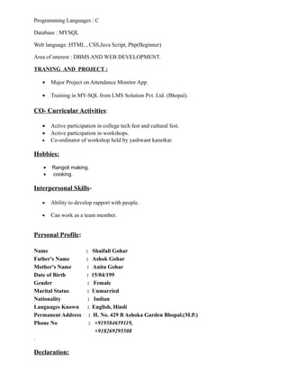 Programming Languages : C
Database : MYSQL
Web language :HTML , CSS,Java Script, Php(Beginner)
Area of interest : DBMS AND WEB DEVELOPMENT.
TRANING AND PROJECT :
• Major Project on Attendance Monitor App.
• Training in MY-SQL from LMS Solution Pvt. Ltd. (Bhopal).
CO- Curricular Activities:
• Active participation in college tech fest and cultural fest.
• Active participation in workshops.
• Co-ordinator of workshop held by yashwant kanetkar.
Hobbies:
• Rangoli making.
• cooking.
Interpersonal Skills-
• Ability to develop rapport with people.
• Can work as a team member.
Personal Profile:
Name : Shaifali Gohar
Father's Name : Ashok Gohar
Mother's Name : Anita Gohar
Date of Birth : 15/04/199
Gender : Female
Marital Status : Unmarried
Nationality : Indian
Languages Known : English, Hindi
Permanent Address : H. No. 429 B Ashoka Garden Bhopal.(M.P.)
Phone No : +919584659119,
+918269295508
.
Declaration:
 