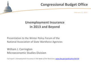 Congressional Budget Office
                                                                                        February 21, 2013




                       Unemployment Insurance
                         in 2013 and Beyond


Presentation to the Winter Policy Forum of the
National Association of State Workforce Agencies

William J. Carrington
Microeconomic Studies Division
Full report: Unemployment Insurance in the Wake of the Recession, www.cbo.gov/publication/43734
 