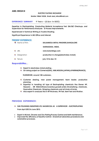 18 May,2015
Page 1 of 4
ABEL SINGH.N
ELECTRO PLATING INCHARGE
Mobile: 94864 18338, Email: abel_n@rediffmail.com
EXPERIENCE SUMMARY 9 Years – (2.5yrs in GCC)
Expertise in Electroplating, Conducting Material Acceptance Test, QA/QC Checkups, and
Supervision for Performance Analyses & Process Improvements.
Experienced in Technical Writing & Trouble Shooting.
Significant Experience in MS Office and Internet.
PRESENT EXPERIENCE:
Name of Firm : BALAMBIGA METAL FINISHERS,BANGALORE
KARNADAKA, INDIA.
URL : www.balambiga.com
Designation : production in charge(electroless nickel)
Tenure : july-13 to dec-14
Responsibilities…
Expert in electroless nickel plating .
On doing project on Cameron(USA), ABB,NISSON,(JAPAN),ATHERRM(FRANCE),
FLOESERVER, around 150 customers.
Customer dealing, man power management, team leader, production
planning.
Expertize in handling all type of Electroplating chemicals like Eleven HP,
Hessonic , DR HSSE,Enthone,Coventya.growell,artek,Chromatizing chemicals,
Passivation Chemicals, Stripping chemicals and all kinds of Acids.
Also expert in analyses like X-RF thickness, PH Test, Bent Test and titration.
PREVIOUS EXPERIENCE:
SUN POLISHING INDUSTRIES LTD, NAGERCOIL AS A SUPERVISOR - ELECTROPLATING
From April 2012 to June 2013.
 Expert in Nickel, Chrome and Zinc Plating Process Control and Bath maintenance.
 Improved the efficiency of Quality Control / Analytical Laboratory procedures and
automation processes.
 