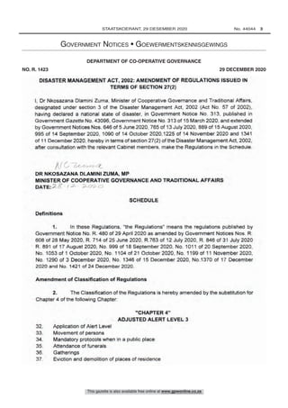 GOVERNMENT NOTICE
COOPERATIVE GOVERNANCE
No. R.
2020
DISASTER MANAGEMENT ACT, 2002: AMENDMENT OF REGULATIONS ISSUED IN
TERMS OF SECTION 27(2)
I, Dr Nkosazana Diamini Zuma, Minister of Cooperative Governance and Traditional Affairs.
designated under section 3 of the Disaster Management Act. 2002 (Act No. 57 of 2002).
having declared a national state of disaster. in Government Notice No 313. published in
Government Gazette No. 43096. Government Notice No 313 of 15 March 2020. and extended
by Government Notices Nos. 646 of 5 June 2020. 765 of 13 July 2020. 889 of 15 August 2020.
995 of 14 September 2020, 1090 of 14 October 2020.1225 of 14 November 2020 and 1341
of 11 December 2020, hereby in terms of section 27(2) of the Disaster Management Act. 2002,
after consultation with the relevant Cabinet members, make the Regulations in the Schedule.
A I
DR NKOSAZANA DLAMINI ZUMA, MP
MINISTER OF COOPERATIVE GOVERNANCE AND TRADITIONAL AFFAIRS
DATE:
SCHEDULE
Definitions
1. In these Regulations. the Regulations" means the regulations published by
Government Notice No. R. 480 of 29 April 2020 as amended by Government Notices Nos. R
608 of 28 May 2020, R. 714 of 25 June 2020, R.763 of 12 July 2020, R. 846 of 31 July 2020
R 891 of 17 August 2020. No 999 of 18 September 2020, No. 1011 of 20 September 2020.
No 1053 of 1 October 2020, No. 1104 of 21 October 2020, No. 1199 of 11 November 2020.
No. 1290 of 3 December 2020 No 1346 of 15 December 2020. No.1370 of 17 December
2020 and No. 1421 of 24 December 2020.
Amendment of Classification of Regulations
2. The Classification of the Regulations is hereby amended by the substitution for
Chapter 4 of the following Chapter.
"CHAPTER 4"
ADJUSTED ALERT LEVEL 3
32. Application of Alert Level
33. Movement of persons
34. Mandatory protocols when in a public place
35. Attendance of funerals
36. Gatherings
37. Eviction and demolition of places of residence
This gazette is also available free online at www.gpwonline.co.za
	STAATSKOERANT, 29 DESEMBER 2020 No. 44044   3
Government Notices • Goewermentskennisgewings
Co-operative Governance, Department of/ Samewerkende Regering, Departement van
DEPARTMENT OF CO-OPERATIVE GOVERNANCE
NO. R. 1423  29 DECEMBER 2020
R. 1423	 Disaster Management Act (57/2002): Amendment of regulations issued in terms of section 27(2) in the Schedule		 44044
 