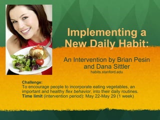 Implementing a New Daily Habit: An Intervention by Brian Pesin and Dana Sittler habits.stanford.edu Challenge: To encourage people to incorporate eating vegetables, an important and healthy  flex behavior , into their daily routines. Time limit  (intervention period): May 22-May 29 (1 week) 