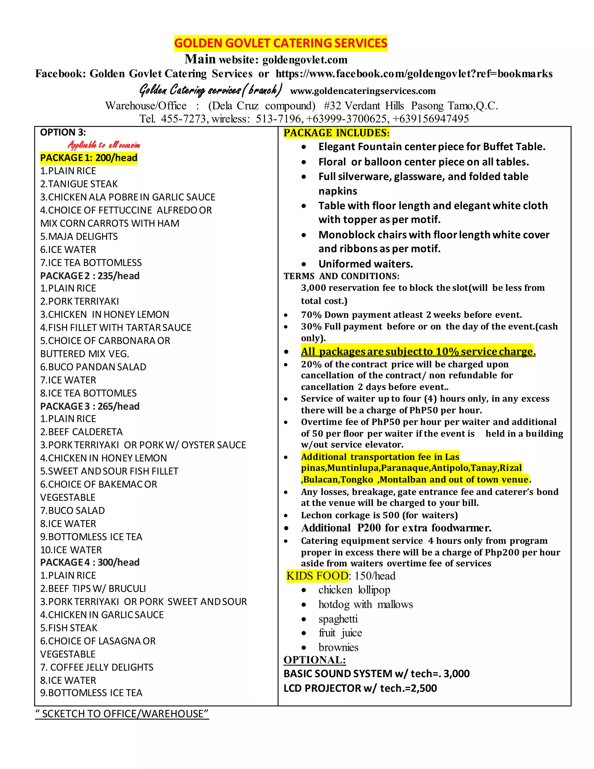 GOLDEN GOVLET CATERING SERVICES
Main website: goldengovlet.com
Facebook: Golden Govlet Catering Services or https://www.facebook.com/goldengovlet?ref=bookmarks
Golden Catering services( branch) www.goldencateringservices.com
Warehouse/Office : (Dela Cruz compound) #32 Verdant Hills Pasong Tamo,Q.C.
Tel. 455-7273, wireless: 513-7196, +63999-3700625, +639156947495
OPTION 3:
Applicable to all occasion
PACKAGE1: 200/head
1.PLAIN RICE
2.TANIGUE STEAK
3.CHICKEN ALA POBREIN GARLIC SAUCE
4.CHOICE OF FETTUCCINE ALFREDOOR
MIX CORN CARROTS WITH HAM
5.MAJA DELIGHTS
6.ICE WATER
7.ICE TEA BOTTOMLESS
PACKAGE2 : 235/head
1.PLAIN RICE
2.PORKTERRIYAKI
3.CHICKEN IN HONEY LEMON
4.FISH FILLET WITH TARTARSAUCE
5.CHOICE OF CARBONARA OR
BUTTERED MIX VEG.
6.BUCO PANDAN SALAD
7.ICE WATER
8.ICE TEA BOTTOMLES
PACKAGE3 : 265/head
1.PLAIN RICE
2.BEEF CALDERETA
3.PORKTERRIYAKI OR PORKW/ OYSTER SAUCE
4.CHICKEN IN HONEY LEMON
5.SWEET ANDSOUR FISH FILLET
6.CHOICE OF BAKEMACOR
VEGESTABLE
7.BUCO SALAD
8.ICE WATER
9.BOTTOMLESS ICE TEA
10.ICE WATER
PACKAGE4 : 300/head
1.PLAIN RICE
2.BEEF TIPSW/ BRUCULI
3.PORKTERRIYAKI OR PORK SWEET ANDSOUR
4.CHICKEN IN GARLICSAUCE
5.FISH STEAK
6.CHOICE OF LASAGNA OR
VEGESTABLE
7. COFFEE JELLY DELIGHTS
8.ICE WATER
9.BOTTOMLESS ICE TEA
PACKAGE INCLUDES:
 Elegant Fountain centerpiece for Buffet Table.
 Floral or balloon center piece on all tables.
 Full silverware, glassware, and folded table
napkins
 Table with floor length and elegant white cloth
with topper as per motif.
 Monoblock chairs with floorlength white cover
and ribbons as per motif.
 Uniformed waiters.
TERMS AND CONDITIONS:
3,000 reservation fee to block the slot(will be less from
total cost.)
 70% Down payment atleast 2 weeks before event.
 30% Full payment before or on the day of the event.(cash
only).
 All packagesaresubjectto 10% servicecharge.
 20% of the contract price will be charged upon
cancellation of the contract/ non refundable for
cancellation 2 days before event..
 Service of waiter up to four (4) hours only, in any excess
there will be a charge of PhP50 per hour.
 Overtime fee of PhP50 per hour per waiter and additional
of 50 per floor per waiter if the event is held in a building
w/out service elevator.
 Additional transportation fee in Las
pinas,Muntinlupa,Paranaque,Antipolo,Tanay,Rizal
,Bulacan,Tongko ,Montalban and out of town venue.
 Any losses, breakage, gate entrance fee and caterer’s bond
at the venue will be charged to your bill.
 Lechon corkage is 500 (for waiters)
 Additional P200 for extra foodwarmer.
 Catering equipment service 4 hours only from program
proper in excess there will be a charge of Php200 per hour
aside from waiters overtime fee of services
KIDS FOOD: 150/head
 chicken lollipop
 hotdog with mallows
 spaghetti
 fruit juice
 brownies
OPTIONAL:
BASIC SOUND SYSTEM w/ tech=. 3,000
LCD PROJECTOR w/ tech.=2,500
“ SCKETCH TO OFFICE/WAREHOUSE”
 