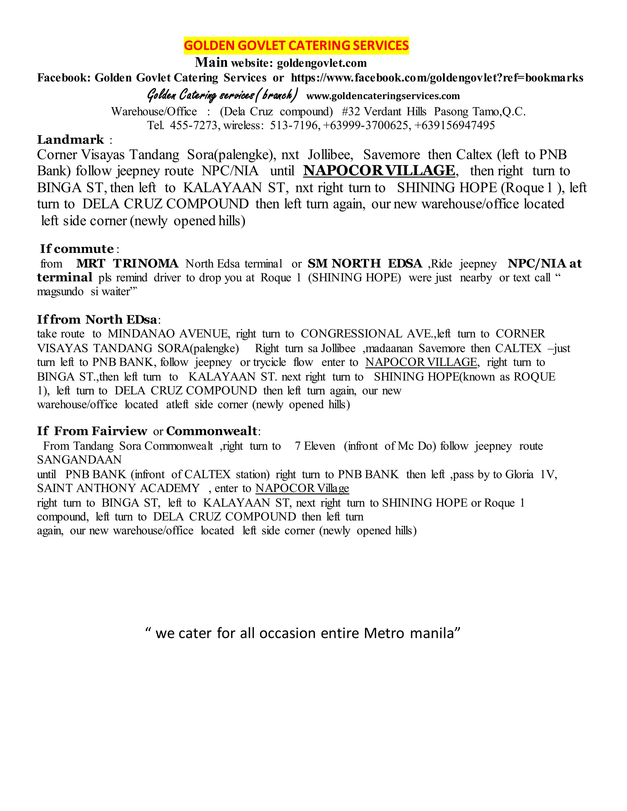 GOLDEN GOVLET CATERING SERVICES
Main website: goldengovlet.com
Facebook: Golden Govlet Catering Services or https://www.facebook.com/goldengovlet?ref=bookmarks
Golden Catering services( branch) www.goldencateringservices.com
Warehouse/Office : (Dela Cruz compound) #32 Verdant Hills Pasong Tamo,Q.C.
Tel. 455-7273, wireless: 513-7196, +63999-3700625, +639156947495
Landmark :
Corner Visayas Tandang Sora(palengke), nxt Jollibee, Savemore then Caltex (left to PNB
Bank) follow jeepney route NPC/NIA until NAPOCOR VILLAGE, then right turn to
BINGA ST, then left to KALAYAAN ST, nxt right turn to SHINING HOPE (Roque1 ), left
turn to DELA CRUZ COMPOUND then left turn again, our new warehouse/office located
left side corner (newly opened hills)
If commute :
from MRT TRINOMA North Edsa terminal or SM NORTH EDSA ,Ride jeepney NPC/NIA at
terminal pls remind driver to drop you at Roque 1 (SHINING HOPE) were just nearby or text call “
magsundo si waiter”`
If from North EDsa:
take route to MINDANAO AVENUE, right turn to CONGRESSIONAL AVE.,left turn to CORNER
VISAYAS TANDANG SORA(palengke) Right turn sa Jollibee ,madaanan Savemore then CALTEX –just
turn left to PNB BANK, follow jeepney or trycicle flow enter to NAPOCORVILLAGE, right turn to
BINGA ST.,then left turn to KALAYAAN ST. next right turn to SHINING HOPE(known as ROQUE
1), left turn to DELA CRUZ COMPOUND then left turn again, our new
warehouse/office located atleft side corner (newly opened hills)
If From Fairview or Commonwealt:
From Tandang Sora Commonwealt ,right turn to 7 Eleven (infront of Mc Do) follow jeepney route
SANGANDAAN
until PNB BANK (infront of CALTEX station) right turn to PNB BANK then left ,pass by to Gloria 1V,
SAINT ANTHONY ACADEMY , enter to NAPOCORVillage
right turn to BINGA ST, left to KALAYAAN ST, next right turn to SHINING HOPE or Roque 1
compound, left turn to DELA CRUZ COMPOUND then left turn
again, our new warehouse/office located left side corner (newly opened hills)
“ we cater for all occasion entire Metro manila”
 