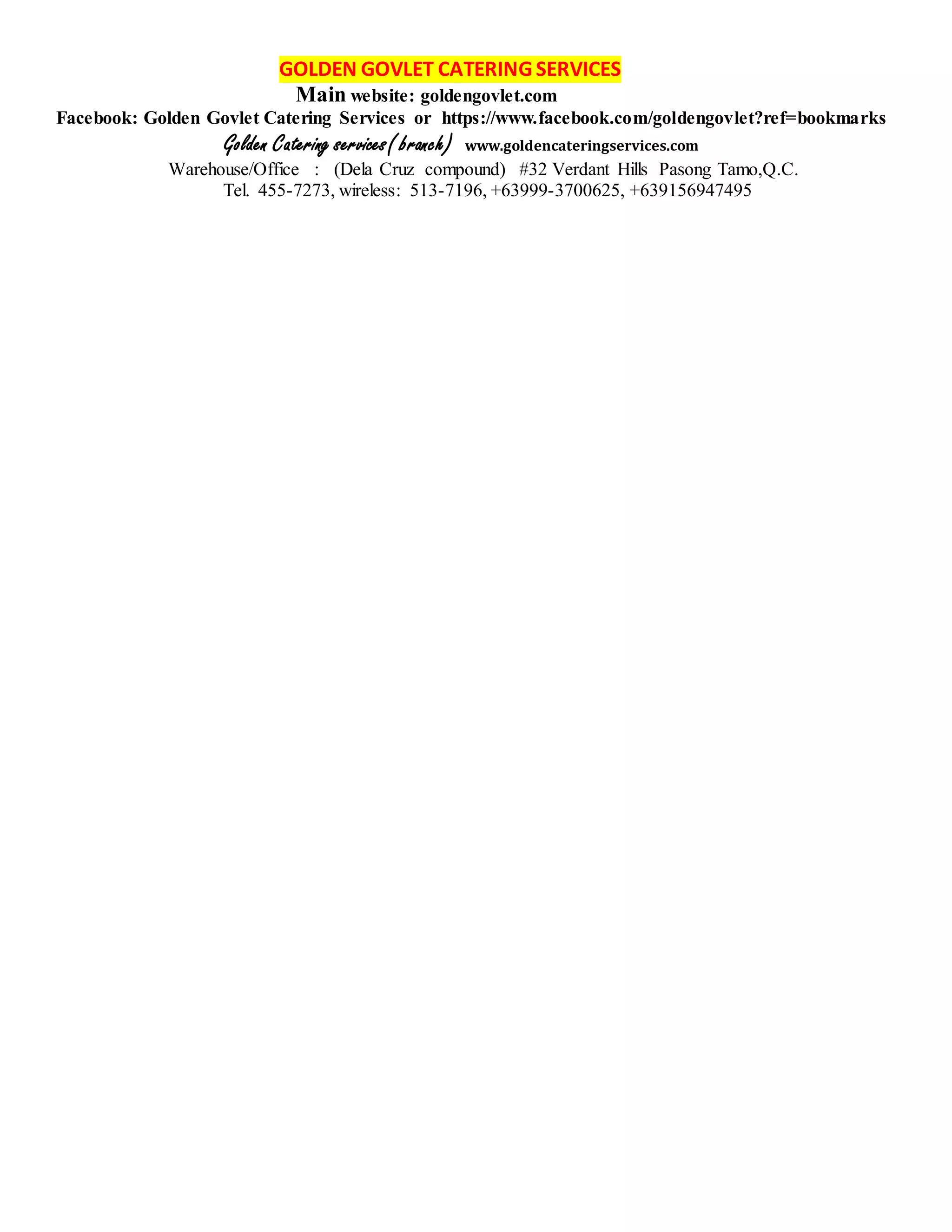 GOLDEN GOVLET CATERING SERVICES
Main website: goldengovlet.com
Facebook: Golden Govlet Catering Services or https://www.facebook.com/goldengovlet?ref=bookmarks
Golden Catering services( branch) www.goldencateringservices.com
Warehouse/Office : (Dela Cruz compound) #32 Verdant Hills Pasong Tamo,Q.C.
Tel. 455-7273, wireless: 513-7196, +63999-3700625, +639156947495
 