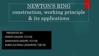 NEWTON’S RING
construction, working principle
& its applications
PRESENTED BY-
• AMRITA DAS(ME-127/18)
• SANGYUKTA DAS(ME-157/18)
• RUBIA SULTANA LASKAR(ME-158/18)
 
