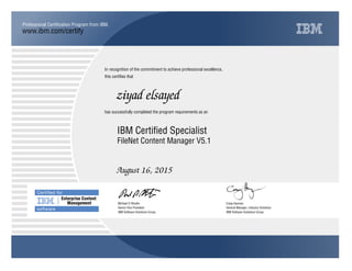 www.ibm.com/certify
Professional Certiﬁcation Program from IBM.
In recognition of the commitment to achieve professional excellence,
this certiﬁes that
has successfully completed the program requirements as an
Certiﬁed for
Enterprise Content
Management
software
ziyad elsayed
j
IBM Software Solutions Group
IBM Certified Specialist
Craig Hayman
August 16, 2015
General Manager, Industry Solutions
t
IBM Software Solutions Group
Michael D Rhodin
FileNet Content Manager V5.1
Senior Vice President
 
