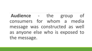 Audience - the group of
consumers for whom a media
message was constructed as well
as anyone else who is exposed to
the message.
 
