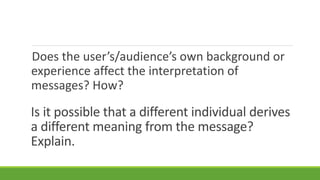 Is it possible that a different individual derives
a different meaning from the message?
Explain.
Does the user’s/audience’s own background or
experience affect the interpretation of
messages? How?
 