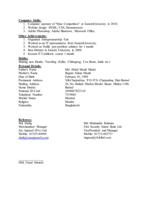 Computer Skills:
1. Computer operator of “Quiz Competition” in EasternUniversity in 2010.
2. Website design: HTML, CSS, Dreamweaver.
3. Adobe Photoshop, Adobe Illustrator, Microsoft Office.
Other Achievements:
1. Organized Entrepreneurship Fair.
2. Worked as an IT representative from EasternUniversity.
3. Worked on Traffic jam problem solution for 1 month.
4. Best Debater in Eastern University in 2009.
5. Korean IT Certificate course 1 month.
Hobby:
Making new friends, Traveling (Syllet, Chittagong, Cox Bazar, India etc.)
Personal Details:
Father's Name Md. Abdul Mazid Sikder
Mother's Name Begum Salma Mazid
Date of Birth February 01, 1989
Permanent Address Vill-Charpadma, P.O+P.S- Charpadma, Dist-Barisal
Mailing Address 26, No. Baliadi Market Moulvi Bazar, Dhaka-1100.
Home District Barisal
National ID Card 2694067822110
Telephone Number 7319065
Marital Status Married
Religion Muslim
Nationality Bangladeshi
Referees:
Md. Shafiq Md. Mahmudur Rahman
Merchandiser Manager First Security Islami Bank Ltd.
Zas Apparel (Pvt.) Ltd. VicePresident and Manager
Mobile: 01535144969 Mobile: 01713-043757
shafiq@zasapparels.com ringroad@fsiblbd.com
________________
(Md. Faisal Ahmed)
 