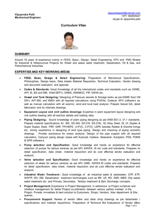 Vijayendra Patil
Mechanical Engineer
vijayendrapatil@hotmail.com
+971 562655427
skype id: vijayendra.patil
Curriculum Vitae
Page 1 of 3
SUMMARY
Around 16 years of experience mainly in FEED, Basic, Design, Detail Engineering, EPC and PMC Review
for Industrial & Infrastructure Projects for Water and waste water treatment, Desalination, Oil & Gas, and
Petrochemical Industries.
EXPERTISEAND KEY WORKING AREAS
 FEED, Basic, Design & Detail Engineering: Preparation of Mechanical Specifications,
Philosophies, Design basis, Data sheets Material Requisition, Technical Evaluation, Vendor drawing
and document evaluation and approval.
 Codes & Standards: Good Knowledge of all the international codes and standards such as ASME,
API, IS, BS and DIN, Shell DEP’s, SABIC, ARAMCO, PIP, OSHA etc.
 Vessel and Tank Designing: Designing of Pressure vessels & Storage tanks as per ASME Sect VIII
DIV-I, API 650, and IS803 with all required calculations using PVElite, Codecal, APV software’s as
well as manual calculation with all seismic, wind and local load analysis. Prepare Vessel GA, detail
fabrication and its internals drawings.
 Equipment Layout and civil outline drawings: Expertise in plant equipment layout designing and
civil outline drawing with all erection details and loading data.
 Piping Designing: Sound knowledge of plant piping designing as per ANSI B31.3, 31.1 standards.
Prepare material specifications for MS, SS-304, SS-316, SS-316L, GI, Alloy Steel, DI, CI, Duplex &
Super Duplex Steel, FRP, GRP, PP,HDPE, U-PVC, C-PVC, LDPE besides Rubber & Ebonite linings
etc. strong experience in designing of skid type piping. Design and checking of piping isometric
drawings. Provide assistance for stress analysis. Design of the pipe support with all required
calculation. Carryout piping design review with Autocad, Cadwox, Naviswork, Autoplant, PDS, PDMS
& SPR software’s.
 Pump selection and Specification: Good knowledge and hands on experience for effective
selection of pumps for various services as per API, AWWA, IS etc code and standards. Prepares its
detail specification, data sheet, material requisition and do cost effective vendor evaluation and
analysis.
 Valve selection and Specification: Good knowledge and hands on experience for effective
selection of valves for various services as per API, ANIS, AWWA IS codes and standards. Prepares
its detail specification, data sheet, material requisition and do cost effective vendor evaluation and
analysis.
 Industrial Water Treatment:- Good knowledge of all industrial water & wastewater ,STP, ETP,
WWTP, RO, DM, Desalination treatment technologies such as MF, UF, RO, SBR, MBR, Oily waste
water treatment etc. and Primary, Secondary, Tertiary treatment & Zero Discharge concepts.
 Project Management: Experience in Project Management in adherence to Project schedule and
interface management for better Project co-ordination between various parties involved in the
Project. Provide immediate & best solution to Customers, Shops, Vendors, Inter department & Site
queries.
 Procurement Support: Review of vendor offers and data/ shop drawings as per datasheets /
specifications and material requisitions. Preparation of Technical Bid Evaluations of Vendor offers
 