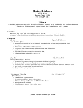 Heather R. Johnson
627 E. Texas
Denison, Texas 75021
Cell: (903) 271-8216
Objective
To obtain a position that will utilize the knowledge I have acquired in my work ethics, and abilities, as well as
demonstrate the management, organizational, and communication skills I possess.
Education
Graduated High School from Bennington Oklahoma in May 1991
Graduated with an Associates of Applied Science degree from Grayson County College in May 2011
Experience
Big Lots September 2011/Present
Asset Protection Officer
 Responsibilitiesinclude but are not limited to: customer service, accident/injury response and report
writing.
 Inbound and outbound merchandise deliveries.
 Training of new AP employees and help with training of AP Supervisors.
 Audit Reports
 Import ContainerMeasurement and Security (CTPAT)
 Yard Management and Security (YMS/WMS)
Pizza Hut July 2009/Sep 2011
Delivery/Driver Dispatch Manager
 Receiving callsand entering orders into computer, working cutting table.
 Organizing orders into correct bags for delivery/pickup,money handling.
 Delivering order to correct address, handling customer complaints,scheduling of drivers, and driver issues.
 Disciplinary Action up to and included termination
 Interviewed and employee reviews
New Beginning Fellowship June 2003/March 2011
Office Manager
 Administrative Assistant/Janitor.
 Organization of Church Ministry Departments
 Women’s Ministry Asst Director, Youth Ministry Asst Director
 Counseling,Event Planning
 Monthly expense Reports, weekly tithing report.
Excellent references available upon request
 