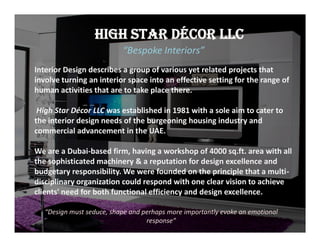 HIGH STAR DÉCOR LLC
“Bespoke Interiors”
Interior Design describes a group of various yet related projects that
involve turning an interior space into an effective setting for the range of
human activities that are to take place there.
High Star Décor LLC was established in 1981 with a sole aim to cater to
the interior design needs of the burgeoning housing industry and
commercial advancement in the UAE.
We are a Dubai-based firm, having a workshop of 4000 sq.ft. area with all
the sophisticated machinery & a reputation for design excellence and
budgetary responsibility. We were founded on the principle that a multi-
disciplinary organization could respond with one clear vision to achieve
clients' need for both functional efficiency and design excellence.
“Design must seduce, shape and perhaps more importantly evoke an emotional
response”
Interior Design describes a group of various yet related projects that
involve turning an interior space into an effective setting for the range of
human activities that are to take place there.
High Star Décor LLC was established in 1981 with a sole aim to cater to
the interior design needs of the burgeoning housing industry and
commercial advancement in the UAE.
We are a Dubai-based firm, having a workshop of 4000 sq.ft. area with all
the sophisticated machinery & a reputation for design excellence and
budgetary responsibility. We were founded on the principle that a multi-
disciplinary organization could respond with one clear vision to achieve
clients' need for both functional efficiency and design excellence.
 