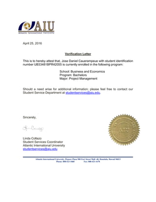 April 25, 2016
Verification Letter
This is to hereby attest that, Jose Daniel Cauerampeue with student identification
number UB33481BPR42055 is currently enrolled in the following program:
School: Business and Economics
Program: Bachelors
Major: Project Management
Should a need arise for additional information; please feel free to contact our
Student Service Department at studentservices@aiu.edu.
Sincerely,
Linda Collazo
Student Services Coordinator
Atlantic International University
studentservices@aiu.edu
Atlantic International University, Pioneer Plaza 900 Fort Street Mall -40, Honolulu, Hawaii 96813
Phone: 808-521-1868 Fax: 808-421-1678
 