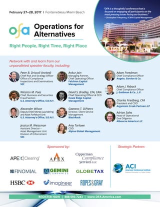 REGISTER NOW | 888-593-7243 | www.OFA-America.com
Operations for
Alternatives
February 27–28, 2017 | Fontainebleau Miami Beach
Network with and learn from our
unparalleled speaker faculty, including:
Peter B. Driscoll (Invited)
Chief Risk and Strategy Officer
Office of Compliance
Inspections and Examinations
SEC
Winston M. Paes
Chief, Business and Securities
Fraud Section
U.S. Attorney’s Office, E.D.N.Y.
Alexander Wilson
Deputy Chief, Money Laundering
and Asset Forfeiture Unit
U.S. Attorney's Office, S.D.N.Y.
Jessica M. Weissman
Assistant Director –
Asset Management Unit
Division of Enforcement
SEC
Ankur Jain
Managing Partner,
Chief Operating Officer
Falchion Capital
Management
David S. Bradley, CFA, CAIA
Chief Operating Officer & CCO
Hawk Ridge Capital
Management
Gaetano T. DiPietro
Director, Client Service
Management
BlackRock
Amy Tarlowe
COO
Alpine Global Management
Adam Freedman
Chief Compliance Officer
Angelo, Gordon & Co.
Adam J. Reback
Chief Compliance Officer
J. Goldman & Co., L.P.
Charles Friedberg, CFA
President and COO
Argentem Creek Partners LP
Adrian Sales
Head of Operational
Due Diligence
Albourne America LLC
Sponsored by:
“OFA is a thoughtful conference that is
focused on engaging all participants on the
most pressing issues facing our business.”
– Christopher P. Meyering, SCIENS Capital Management
Right People, Right Time, Right Place
Strategic Partner:
ACIAmerican Conference Institute
Business Information in a Global Context
 