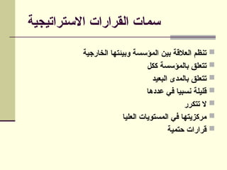 ‫االستراتيجية‬ ‫القرارات‬ ‫سمات‬

‫الخارجية‬ ‫وبيئتها‬ ‫المؤسسة‬ ‫بين‬ ‫العالقة‬ ‫تنظم‬

‫ككل‬ ‫بالمؤسسة‬ ‫تتعلق‬

‫البعيد‬ ‫بالمدى‬ ‫تتعلق‬

‫عددها‬ ‫في‬ ‫نسبيا‬ ‫قليلة‬

‫تتكرر‬ ‫ال‬

‫العليا‬ ‫المستويات‬ ‫في‬ ‫مركزيتها‬

‫حتمية‬ ‫قرارات‬
 