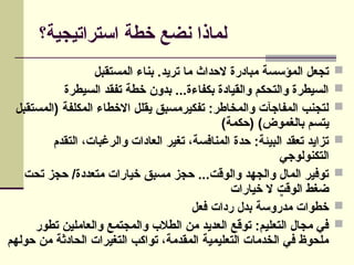 ‫استراتيجية؟‬ ‫خطة‬ ‫نضع‬ ‫لماذا‬

‫المستقبل‬ ‫بناء‬ .‫تريد‬ ‫ما‬ ‫الحداث‬ ‫مبادرة‬ ‫المؤسسة‬ ‫تجعل‬

‫السيطرة‬ ‫تفقد‬ ‫خطة‬ ‫بدون‬ ...‫بكفاءة‬ ‫والقيادة‬ ‫والتحكم‬ ‫السيطرة‬

‫(المستقبل‬ ‫المكلفة‬ ‫االخطاء‬ ‫يقلل‬ ‫تفكيرمسبق‬ :‫والمخاطر‬ ‫المفاجآت‬ ‫لتجنب‬
)‫(حكمة‬ )‫بالغموض‬ ‫يتسم‬

‫التقدم‬ ،‫والرغبات‬ ‫العادات‬ ‫تغير‬ ،‫المنافسة‬ ‫حدة‬ :‫البيئة‬ ‫تعقد‬ ‫تزايد‬
‫التكنولوجي‬

‫تحت‬ ‫حجز‬ /‫متعددة‬ ‫خيارات‬ ‫مسبق‬ ‫حجز‬ ...‫والوقت‬ ‫والجهد‬ ‫المال‬ ‫توفير‬
‫خيارات‬ ‫ال‬ ‫الوقت‬ ‫ضغط‬

‫فعل‬ ‫ردات‬ ‫بدل‬ ‫مدروسة‬ ‫خطوات‬

‫تطور‬ ‫والعاملين‬ ‫والمجتمع‬ ‫الطالب‬ ‫من‬ ‫العديد‬ ‫توقع‬ :‫التعليم‬ ‫مجال‬ ‫في‬
‫حولهم‬ ‫من‬ ‫الحادثة‬ ‫التغيرات‬ ‫تواكب‬ ،‫المقدمة‬ ‫التعليمية‬ ‫الخدمات‬ ‫في‬ ‫ملحوظ‬
CommandButton1
 