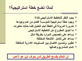 ‫استراتيجية؟‬ ‫خطة‬ ‫نضع‬ ‫لماذا‬

‫كأداة‬ ‫االستراتيجي‬ ‫للتخطيط‬ ‫النظر‬ ‫يجب‬

‫وجودها‬ ‫عدم‬ ‫من‬ ‫افضل‬ ‫للمؤسسة‬ ‫استراتيجية‬ ‫خطة‬ ‫وجود‬

‫متغيرات‬ ‫حدثت‬ ‫كلما‬ ‫التعديل‬ ‫ليتم‬ ‫الخطة‬ ‫في‬ ‫المرونة‬ ‫ضرورة‬

‫االستراتيجي‬ ‫التخطيط‬ ‫عن‬ ‫المطروح‬ ‫البديل‬ ‫ما‬

‫امثل‬ ‫بطريقة‬ ‫الموارد‬ ‫تخصيص‬ ‫على‬ ‫يساعد‬

‫المختلفة‬ ‫االنشطة‬ ‫تكامل‬ ‫على‬ ‫يساعد‬

‫المختلفة‬ ‫االدارية‬ ‫المستويات‬ ‫بين‬ ‫االتصال‬ ‫وتحسين‬ ‫تطوير‬

‫واكمالها‬ ‫المشاريع‬ ‫اتمام‬
‫ذاهب‬ ‫هو‬ ‫اين‬ ‫يعرف‬ ‫لمن‬ ‫الطريق‬ ‫يفسح‬ ‫العالم‬ ‫ان‬
CommandButton1
 