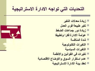‫االستراتيجية‬ ‫االدارة‬ ‫تواجه‬ ‫التي‬ ‫التحديات‬

‫التغير‬ ‫معدالت‬ ‫زيادة‬

‫العمل‬ ‫قوى‬ ‫طبيعة‬ ‫تغير‬

‫الضغط‬ ‫جماعات‬ ‫دور‬ ‫زيادة‬

‫وتطبيقا‬ ‫فكرا‬ ‫االدارة‬ ‫عولمة‬

‫المنافسة‬ ‫شدة‬

‫التكنولوجية‬ ‫التغيرات‬

‫السياسية‬ ‫التغيرات‬

‫واالنظمة‬ ‫القوانين‬ ‫في‬ ‫تغيرات‬

‫االقتصادية‬ ‫واالوضاع‬ ‫السوق‬ ‫استقرار‬ ‫عدم‬

‫االستراتيجية‬ ‫االدارة‬ ‫بيئة‬ ‫تعقد‬
 