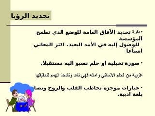 ‫الرؤيا‬ ‫تحديد‬
•
‫فكرة‬
‫تطمح‬ ‫الذي‬ ‫للوضع‬ ‫العامة‬ ‫اآلفاق‬ ‫تحديد‬
‫المؤسسة‬
‫المعاني‬ ‫اكثر‬ .‫البعيد‬ ‫األمد‬ ‫في‬ ‫إليه‬ ‫للوصول‬
‫اتساعا‬
•
.‫مستقبال‬ ‫اليه‬ ‫نصبو‬ ‫حلم‬ ‫او‬ ‫تخيلية‬ ‫صورة‬
•
‫لتحقيقها‬ ‫الهمم‬ ‫وتشحذ‬ ‫تشد‬ ‫فهي‬ ‫وآماله‬ ‫االنساني‬ ‫الحلم‬ ‫من‬ ‫قريبة‬
•
‫وتصاغ‬ ‫والروح‬ ‫القلب‬ ‫تخاطب‬ ‫موجزة‬ ‫عبارات‬
.‫ادبية‬ ‫بلغة‬
 