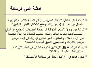 ‫الرسالة‬ ‫على‬ ‫امثلة‬

‫تربوية‬ ‫لعبا‬ ‫وتنتج‬ ‫التسلية‬ ‫ميدان‬ ‫في‬ ‫تعمل‬ ‫“شركتنا‬:‫اطفال‬ ‫العاب‬ ‫شركة‬
‫عمر‬ ‫من‬ ‫لالطفال‬
1
-
6
“‫وللبالغين‬ ‫الكبار‬ ‫لالطفال‬ ‫وننتج‬ ‫كما‬ .‫اعوام‬

‫السلع‬ ‫من‬ ‫المجتمع‬ ‫احتياجات‬ ‫خدمة‬ ‫الى‬ ‫الشركة‬ ‫"تسعى‬ :‫موتوروال‬ ‫شركة‬
‫الحصول‬ ‫أجل‬ ‫من‬ ‫للعمالء‬ ‫مناسب‬ ‫وبسعر‬ ‫العالية‬ ‫الجودة‬ ‫ذات‬ ‫والخدمات‬
‫فرص‬ ‫إيجاد‬ ‫وبالتالي‬ ،‫المشروع‬ ‫لنمو‬ ‫والمطلوب‬ ‫العادل‬ ‫الربح‬ ‫على‬
"‫الخاصة‬ ‫أهدافهم‬ ‫لتحقيق‬ ‫والمساهمين‬ ‫الشركة‬ ‫لموظفي‬

‫شركة‬ ‫رسالة‬
IBM
‫تقدم‬ ‫التي‬ ‫العالم‬ ‫في‬ ‫االولى‬ ‫الشركة‬ ‫تكون‬ ‫”ان‬ :
“‫متكاملة‬ ‫معلومات‬ ‫نظم‬ ‫لعمالئها‬

“‫االستضافة‬ ‫صناعة‬ ‫في‬ ‫نعمل‬ ‫”نحن‬ :‫ان‬ ‫هوليداي‬ ‫فنادق‬
 