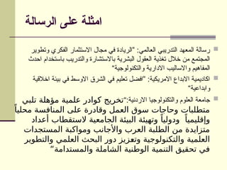 ‫الرسالة‬ ‫على‬ ‫امثلة‬

‫وتطوير‬ ‫الفكري‬ ‫االستثمار‬ ‫مجال‬ ‫في‬ ‫”الريادة‬ :‫العالمي‬ ‫التدريبي‬ ‫المعهد‬ ‫رسالة‬
‫احدث‬ ‫باستخدام‬ ‫والتدريب‬ ‫باالستشارة‬ ‫البشرية‬ ‫العقول‬ ‫تغذية‬ ‫خالل‬ ‫من‬ ‫المجتمع‬
“‫والتكنولوجية‬ ‫االدارية‬ ‫واالساليب‬ ‫المفاهيم‬

‫اخالقية‬ ‫بيئة‬ ‫في‬ ‫االوسط‬ ‫الشرق‬ ‫في‬ ‫تعليم‬ ‫”افضل‬ :‫االمريكية‬ ‫االبداع‬ ‫اكاديمية‬
“‫وابداعية‬

“:‫االردنية‬ ‫والتكنولوجيا‬ ‫العلوم‬ ‫جامعة‬
‫تلبي‬ ‫مؤهلة‬ ‫علمية‬ ‫كوادر‬ ‫تخريج‬
ً‫محليا‬ ‫المنافسة‬ ‫على‬ ‫وقادرة‬ ‫العمل‬ ‫سوق‬ ‫وحاجات‬ ‫متطلبات‬
‫أعداد‬ ‫الستقطاب‬ ‫الجامعية‬ ‫البيئة‬ ‫وتهيئة‬ ً‫ودوليا‬ ً‫وإقليميا‬
‫المستجدات‬ ‫ومواكبة‬ ‫واألجانب‬ ‫العرب‬ ‫الطلبة‬ ‫من‬ ‫متزايدة‬
‫والتطوير‬ ‫العلمي‬ ‫البحث‬ ‫دور‬ ‫زيز‬9
‫ع‬‫وت‬ ‫والتكنولوجية‬ ‫العلمية‬
“‫والمستدامة‬ ‫الشاملة‬ ‫الوطنية‬ ‫التنمية‬ ‫تحقيق‬ ‫في‬
 