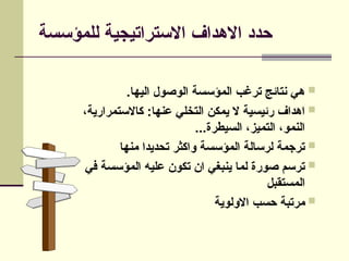 ‫للمؤسسة‬ ‫االستراتيجية‬ ‫االهداف‬ ‫حدد‬

.‫اليها‬ ‫الوصول‬ ‫المؤسسة‬ ‫ترغب‬ ‫نتائج‬ ‫هي‬

،‫كاالستمرارية‬ :‫عنها‬ ‫التخلي‬ ‫يمكن‬ ‫ال‬ ‫رئيسية‬ ‫اهداف‬
...‫السيطرة‬ ،‫التميز‬ ،‫النمو‬

‫منها‬ ‫تحديدا‬ ‫واكثر‬ ‫المؤسسة‬ ‫لرسالة‬ ‫ترجمة‬

‫في‬ ‫المؤسسة‬ ‫عليه‬ ‫تكون‬ ‫ان‬ ‫ينبغي‬ ‫لما‬ ‫صورة‬ ‫ترسم‬
‫المستقبل‬

‫االولوية‬ ‫حسب‬ ‫مرتبة‬
 
