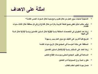 ‫االهداف‬ ‫على‬ ‫امثلة‬

“‫القادمة‬ ‫الخمس‬ ‫السنوات‬ ‫خالل‬ ‫جديدة‬ ‫برامج‬ ‫تقديم‬ ‫خالل‬ ‫من‬ ‫العمل‬ ‫سوق‬ ‫لحاجات‬ ‫االستجابة‬

‫سنوات‬ ‫الثالث‬ ‫خالل‬ ‫محافظة‬ ‫كل‬ ‫في‬ ‫فرع‬ ‫افتتاح‬ ‫خالل‬ ‫من‬ ‫وغزة‬ ‫الغربية‬ ‫الضفة‬ ‫جميع‬ ‫تغطي‬ ‫تمثيل‬ ‫مكاتب‬ ‫توفير‬
.‫القادمة‬

‫بنسبة‬ ‫المختلفة‬ ‫التخصصات‬ ‫في‬ ‫المقبولين‬ ‫عدد‬ ‫زيادة‬
20
‫وبنسبة‬ ‫القادمتين‬ ‫السنتين‬ ‫خالل‬ %
15
‫السنة‬ ‫خالل‬ %
‫تليهما‬ ‫التي‬

‫وسهولة‬ ‫بيسر‬ ‫العمل‬ ‫سوق‬ ‫مع‬ ‫التكيف‬ ‫على‬ ‫قادرين‬ ‫طلبة‬ ‫تخريج‬

‫القادمة‬ ‫سنوات‬ ‫االربع‬ ‫خالل‬ ‫المجتمع‬ ‫في‬ ‫المؤسسة‬ ‫مكانة‬ ‫على‬ ‫المحافظة‬

‫بنسبة‬ ‫االستثمار‬ ‫على‬ ‫العائد‬ ‫زيادة‬
12
‫القادمتين‬ ‫السنتين‬ ‫خالل‬%

‫الخاص‬ ‫القطاع‬ ‫ومؤسسات‬ ‫المحلي‬ ‫المجتمع‬ ‫تطوير‬ ‫في‬ ‫المساهمة‬

‫العاملين‬ ‫لدى‬ ‫المسؤولية‬ ‫روح‬ ‫تنمية‬ ‫و‬ ‫خلق‬

‫للطالب‬ ‫المقدم‬ ‫التعليم‬ ‫جودة‬ ‫ضمان‬
 