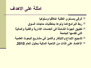 ‫االهداف‬ ‫على‬ ‫امثلة‬

‫وسلوكيا‬ ‫اخالقيا‬ ‫الطلبة‬ ‫بمستوى‬ ‫الرقي‬

‫السوق‬ ‫حاجات‬ ‫بمتطلبات‬ ‫ونوعا‬ ‫كما‬ ‫البرامج‬ ‫ربط‬

‫والمالية‬ ‫والفنية‬ ‫االدارية‬ ‫الخدمات‬ ‫في‬ ‫الشاملة‬ ‫الجودة‬ ‫تطبيق‬
‫الجامعة‬ ‫تقدمها‬ ‫التي‬

‫العلمية‬ ‫البحوث‬ ‫مشاريع‬ ‫في‬ ‫والتميز‬ ‫واالبتكار‬ ‫االبداع‬ ‫تشجيع‬

‫العام‬ ‫بحلول‬ ‫المالية‬ ‫الناحية‬ ‫من‬ ‫الذات‬ ‫على‬ ‫االعتماد‬
2010
.
 