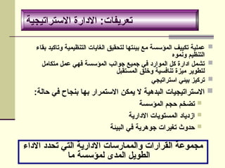 ‫االستراتيجية‬ ‫االدارة‬ :‫تعريفات‬

‫بقاء‬ ‫وتاكيد‬ ‫التنظيمية‬ ‫الغايات‬ ‫لتحقيق‬ ‫بيئتها‬ ‫مع‬ ‫المؤسسة‬ ‫تكييف‬ ‫عملية‬
‫ونموه‬ ‫التنظيم‬

‫متكامل‬ ‫عمل‬ ‫فهي‬ ‫المؤسسة‬ ‫جوانب‬ ‫جميع‬ ‫في‬ ‫الموارد‬ ‫كل‬ ‫ادارة‬ ‫تشمل‬
‫المستقبل‬ ‫وخلق‬ ‫تنافسية‬ ‫ميزة‬ ‫لتطوير‬

‫استراتيجي‬ ‫بيئي‬ ‫تركيز‬

:‫حالة‬ ‫في‬ ‫بنجاح‬ ‫بها‬ ‫االستمرار‬ ‫يمكن‬ ‫ال‬ ‫البدهية‬ ‫االستراتيجيات‬

‫المؤسسة‬ ‫حجم‬ ‫تضخم‬

‫االدارية‬ ‫المستويات‬ ‫ازدياد‬

‫البيئة‬ ‫في‬ ‫جوهرية‬ ‫تغيرات‬ ‫حدوث‬
‫االداء‬ ‫تحدد‬ ‫التي‬ ‫االدارية‬ ‫والممارسات‬ ‫القرارات‬ ‫مجموعة‬
‫ما‬ ‫لمؤسسة‬ ‫المدى‬ ‫الطويل‬
‫االستراتيجية‬ ‫االدارة‬ :‫تعريفات‬
 