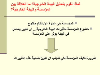 
‫مفتوح‬ ‫نظام‬ ‫عن‬ ‫عبارة‬ ‫هي‬ ‫المؤسسة‬

‫يحصل‬ ‫تغيير‬ ‫اي‬ ...‫الخارجية‬ ‫البيئة‬ ‫لتأثيرات‬ ‫المؤسسة‬ ‫خضوع‬
‫المؤسسة‬ ‫على‬ ‫يؤثر‬ ‫البيئة‬ ‫في‬
‫بين‬ ‫العالقة‬ ‫ما‬ ‫الخارجية؟‬ ‫البيئة‬ ‫بتحليل‬ ‫نقوم‬ ‫لماذا‬
‫الخارجية؟‬ ‫والبيئة‬ ‫المؤسسة‬
‫التغييرات‬ ‫هذه‬ ‫ضحية‬ ‫تكون‬ ‫ان‬ ‫تتجنب‬ ‫لكي‬ ‫المؤسسة‬ ‫تكيف‬ ‫ضرورة‬
 