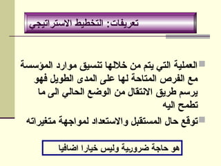 ‫االستراتيجي‬ ‫التخطيط‬ :‫تعريفات‬

‫المؤسسة‬ ‫موارد‬ ‫تنسيق‬ ‫خاللها‬ ‫من‬ ‫يتم‬ ‫التي‬ ‫العملية‬
‫فهو‬ ‫الطويل‬ ‫المدى‬ ‫على‬ ‫لها‬ ‫المتاحة‬ ‫الفرص‬ ‫مع‬
‫ما‬ ‫الى‬ ‫الحالي‬ ‫الوضع‬ ‫من‬ ‫االنتقال‬ ‫طريق‬ ‫يرسم‬
‫اليه‬ ‫تطمح‬

‫متغيراته‬ ‫لمواجهة‬ ‫واالستعداد‬ ‫المستقبل‬ ‫حال‬ ‫توقع‬
‫االستراتيجي‬ ‫التخطيط‬ :‫تعريفات‬
‫اضافيا‬ ‫خيارا‬ ‫وليس‬ ‫ضرورية‬ ‫حاجة‬ ‫هو‬
 