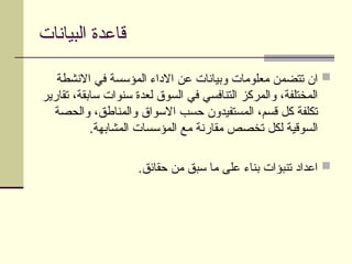 ‫البيانات‬ ‫قاعدة‬

‫االنشطة‬ ‫في‬ ‫المؤسسة‬ ‫االداء‬ ‫عن‬ ‫وبيانات‬ ‫معلومات‬ ‫تتضمن‬ ‫ان‬
‫تقارير‬ ،‫سابقة‬ ‫سنوات‬ ‫لعدة‬ ‫السوق‬ ‫في‬ ‫التنافسي‬ ‫والمركز‬ ،‫المختلفة‬
‫والحصة‬ ،‫والمناطق‬ ‫االسواق‬ ‫حسب‬ ‫المستفيدون‬ ،‫قسم‬ ‫كل‬ ‫تكلفة‬
.‫المشابهة‬ ‫المؤسسات‬ ‫مع‬ ‫مقارنة‬ ‫تخصص‬ ‫لكل‬ ‫السوقية‬

.‫حقائق‬ ‫من‬ ‫سبق‬ ‫ما‬ ‫على‬ ‫بناء‬ ‫تنبؤات‬ ‫اعداد‬
 