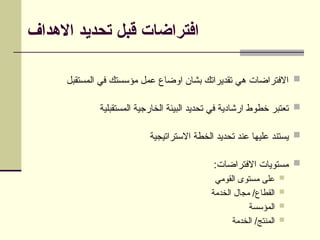 ‫االهداف‬ ‫تحديد‬ ‫قبل‬ ‫افتراضات‬

‫المستقبل‬ ‫في‬ ‫مؤسستك‬ ‫عمل‬ ‫اوضاع‬ ‫بشان‬ ‫تقديراتك‬ ‫هي‬ ‫االفتراضات‬

‫المستقبلية‬ ‫الخارجية‬ ‫البيئة‬ ‫تحديد‬ ‫في‬ ‫ارشادية‬ ‫خطوط‬ ‫تعتبر‬

‫االستراتيجية‬ ‫الخطة‬ ‫تحديد‬ ‫عند‬ ‫عليها‬ ‫يستند‬

:‫االفتراضات‬ ‫مستويات‬

‫القومي‬ ‫مستوى‬ ‫على‬

‫الخدمة‬ ‫مجال‬ /‫القطاع‬

‫المؤسسة‬

‫الخدمة‬ /‫المنتج‬
 