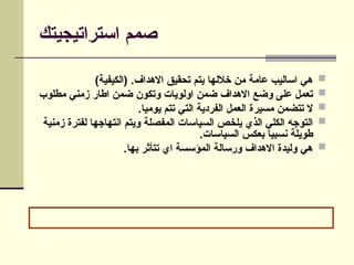 ‫استراتيجيتك‬ ‫صمم‬

)‫(الكيفية‬ .‫االهداف‬ ‫تحقيق‬ ‫يتم‬ ‫خاللها‬ ‫من‬ ‫عامة‬ ‫اساليب‬ ‫هي‬

‫مطلوب‬ ‫زمني‬ ‫اطار‬ ‫ضمن‬ ‫وتكون‬ ‫اولويات‬ ‫ضمن‬ ‫االهداف‬ ‫وضع‬ ‫على‬ ‫تعمل‬

.‫يوميا‬ ‫تتم‬ ‫التي‬ ‫الفردية‬ ‫العمل‬ ‫مسيرة‬ ‫تتضمن‬ ‫ال‬

‫زمنية‬ ‫لفترة‬ ‫انتهاجها‬ ‫ويتم‬ ‫المفصلة‬ ‫السياسات‬ ‫يلخص‬ ‫الذي‬ ‫الكلي‬ ‫التوجه‬
.‫السياسات‬ ‫بعكس‬ ‫نسبيا‬ ‫طويلة‬

.‫بها‬ ‫تتأثر‬ ‫اي‬ ‫المؤسسة‬ ‫ورسالة‬ ‫االهداف‬ ‫وليدة‬ ‫هي‬
 