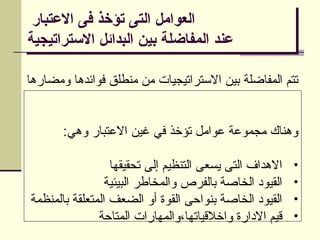 ‫االعتبار‬ ‫فى‬ ‫تؤخذ‬ ‫التى‬ ‫العوامل‬
‫االستراتيجية‬ ‫البدائل‬ ‫بين‬ ‫المفاضلة‬ ‫عند‬
‫ومضارها‬ ‫فوائدها‬ ‫منطلق‬ ‫من‬ ‫االستراتيجيات‬ ‫بين‬ ‫المفاضلة‬ ‫تتم‬
:‫وهي‬ ‫االعتبار‬ ‫غين‬ ‫في‬ ‫تؤخذ‬ ‫عوامل‬ ‫مجموعة‬ ‫وهناك‬
•
‫تحقيقها‬ ‫إلى‬ ‫التنظيم‬ ‫يسعى‬ ‫التى‬ ‫االهداف‬
•
‫البيئية‬ ‫والمخاطر‬ ‫بالفرص‬ ‫الخاصة‬ ‫القيود‬
•
‫بالمنظمة‬ ‫المتعلقة‬ ‫الضعف‬ ‫أو‬ ‫القوة‬ ‫بنواحى‬ ‫الخاصة‬ ‫القيود‬
•
‫المتاحة‬ ‫والمهارات‬،‫واخالقياتها‬ ‫االدارة‬ ‫قيم‬
 