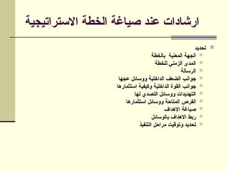 ‫االستراتيجية‬ ‫الخطة‬ ‫صياغة‬ ‫عند‬ ‫ارشادات‬

‫تحديد‬

‫بالخطة‬ ‫المعنية‬ ‫الجهة‬

‫للخطة‬ ‫الزمني‬ ‫المدى‬

‫الرسالة‬

‫عجها‬ ‫ووسائل‬ ‫الداخلية‬ ‫الضعف‬ ‫جوانب‬

‫استثمارها‬ ‫وكيفية‬ ‫الداخلية‬ ‫القوة‬ ‫جوانب‬

‫لها‬ ‫التصدي‬ ‫ووسائل‬ ‫التهديدات‬

‫استثمارها‬ ‫ووسائل‬ ‫المتاحة‬ ‫الفرص‬

‫االهداف‬ ‫صياغة‬

‫بالوسائل‬ ‫االهداف‬ ‫ربط‬

‫التنفيذ‬ ‫مراحل‬ ‫وتوقيت‬ ‫تحديد‬
 