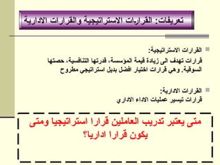 ‫ومتى‬ ‫استراتيجيا‬ ‫قرارا‬ ‫العاملين‬ ‫تدريب‬ ‫يعتبر‬ ‫متى‬
‫اداريا؟‬ ‫قرارا‬ ‫يكون‬

:‫االستراتيجية‬ ‫القرارات‬
‫حصتها‬ ،‫التنافسية‬ ‫قدرتها‬ ،‫المؤسسة‬ ‫قيمة‬ ‫زيادة‬ ‫الى‬ ‫تهدف‬ ‫قرارات‬
‫مطروح‬ ‫استراتيجي‬ ‫بديل‬ ‫افضل‬ ‫اختيار‬ ‫قرارات‬ ‫وهي‬ .‫السوقية‬

:‫االدارية‬ ‫القرارات‬
‫االداري‬ ‫االداء‬ ‫عمليات‬ ‫تيسير‬ ‫قرارات‬
‫االدارية‬ ‫والقرارات‬ ‫االستراتيجية‬ ‫القرارات‬ :‫تعريفات‬
 