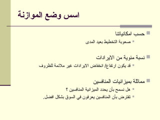 ‫الموازنة‬ ‫وضع‬ ‫اسس‬

‫امكانياتنا‬ ‫حسب‬

‫المدى‬ ‫بعيد‬ ‫التخطيط‬ ‫صعوبة‬

‫االيرادات‬ ‫من‬ ‫مئوية‬ ‫نسبة‬

‫للظروف‬ ‫مالئمة‬ ‫غير‬ ‫االيرادات‬ ‫انخفاض‬ /‫ارتفاع‬ ‫يكون‬ ‫قد‬

‫المنافسين‬ ‫بميزانيات‬ ‫مماثلة‬

‫؟‬ ‫المنافسين‬ ‫الميزانية‬ ‫يحدد‬ ‫بأن‬ ‫نسمح‬ ‫هل‬

.‫افضل‬ ‫بشكل‬ ‫السوق‬ ‫في‬ ‫يعرفون‬ ‫المنافسين‬ ‫بأن‬ ‫تفترض‬
 
